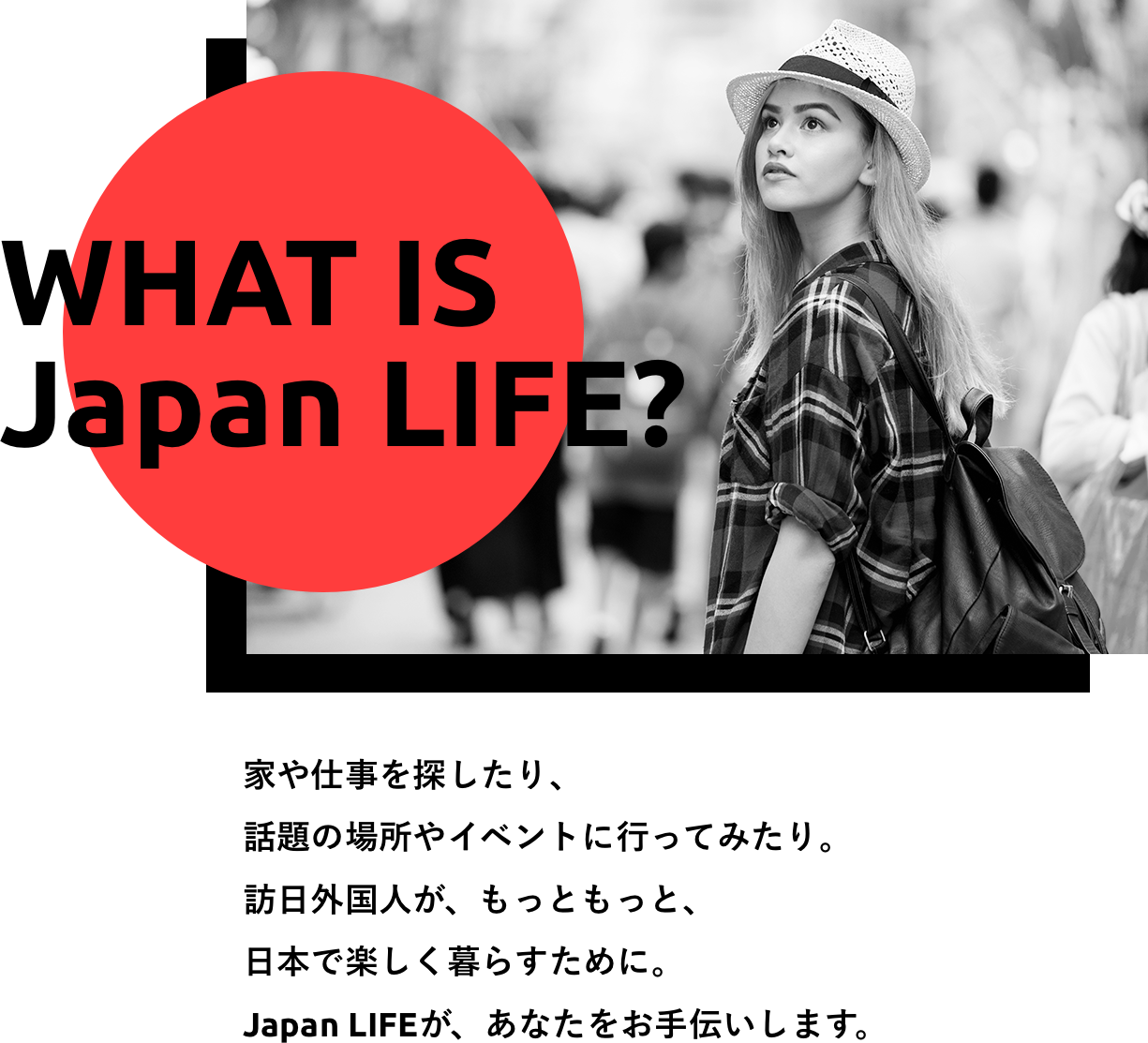 家や仕事を探したり、 話題の場所やイベントに行ってみたり。 訪日外国人が、もっともっと、 日本で楽しく暮らすために。 Japan LIFEが、あなたをお手伝いします。